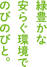 緑豊かな 安らぐ環境で のびのびと。